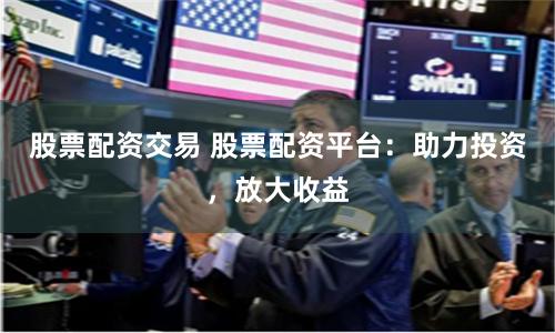 股票配资交易 股票配资平台：助力投资，放大收益