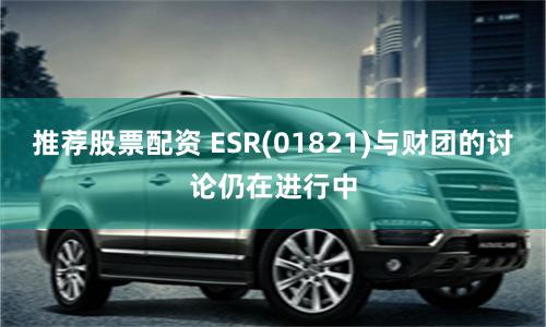 推荐股票配资 ESR(01821)与财团的讨论仍在进行中