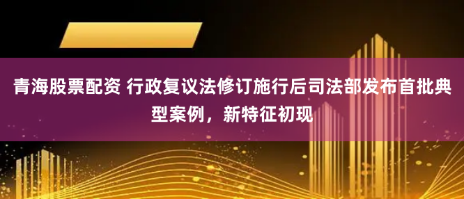 青海股票配资 行政复议法修订施行后司法部发布首批典型案例，新特征初现