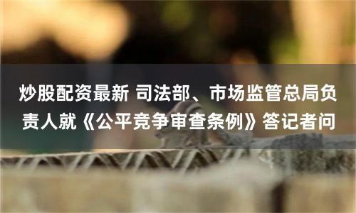 炒股配资最新 司法部、市场监管总局负责人就《公平竞争审查条例》答记者问