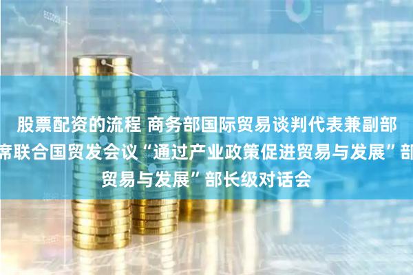 股票配资的流程 商务部国际贸易谈判代表兼副部长王受文出席联合国贸发会议“通过产业政策促进贸易与发展”部长级对话会