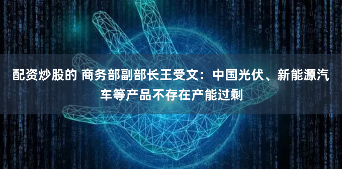 配资炒股的 商务部副部长王受文:中国光伏、新能源汽车等产品不存在产能过剩