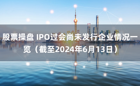 股票操盘 IPO过会尚未发行企业情况一览(截至2024年6月13日)