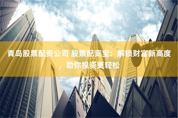 青岛股票配资公司 股票配资宝:解锁财富新高度,助你投资更轻松